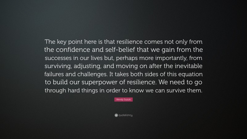 Wendy Suzuki Quote: “The key point here is that resilience comes not only from the confidence and self-belief that we gain from the successes in our lives but, perhaps more importantly, from surviving, adjusting, and moving on after the inevitable failures and challenges. It takes both sides of this equation to build our superpower of resilience. We need to go through hard things in order to know we can survive them.”