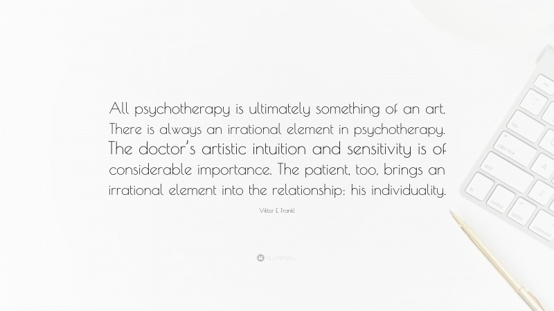 Viktor E. Frankl Quote: “All psychotherapy is ultimately something of an art. There is always an irrational element in psychotherapy. The doctor’s artistic intuition and sensitivity is of considerable importance. The patient, too, brings an irrational element into the relationship: his individuality.”