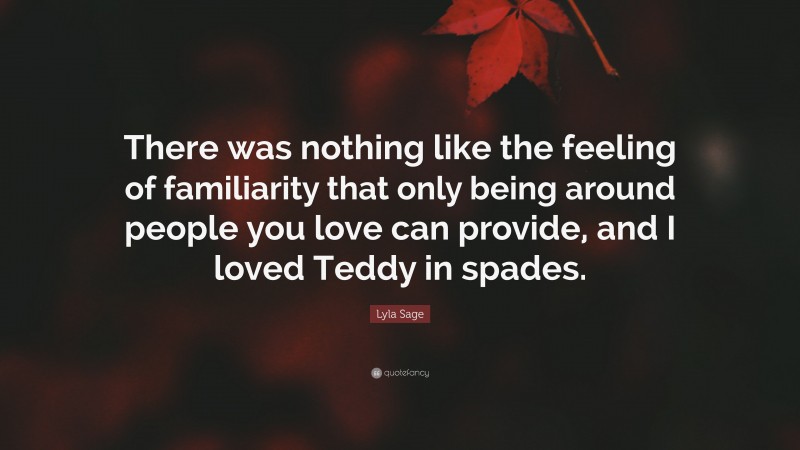 Lyla Sage Quote: “There was nothing like the feeling of familiarity that only being around people you love can provide, and I loved Teddy in spades.”