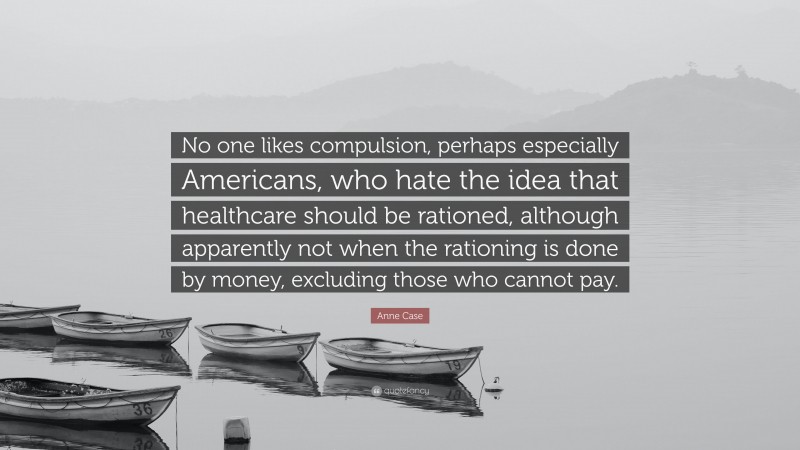 Anne Case Quote: “No one likes compulsion, perhaps especially Americans, who hate the idea that healthcare should be rationed, although apparently not when the rationing is done by money, excluding those who cannot pay.”