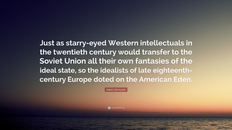Adam Zamoyski Quote: “Just as starry-eyed Western intellectuals in the twentieth century would transfer to the Soviet Union all their own fantasies of the ideal state, so the idealists of late eighteenth-century Europe doted on the American Eden.”