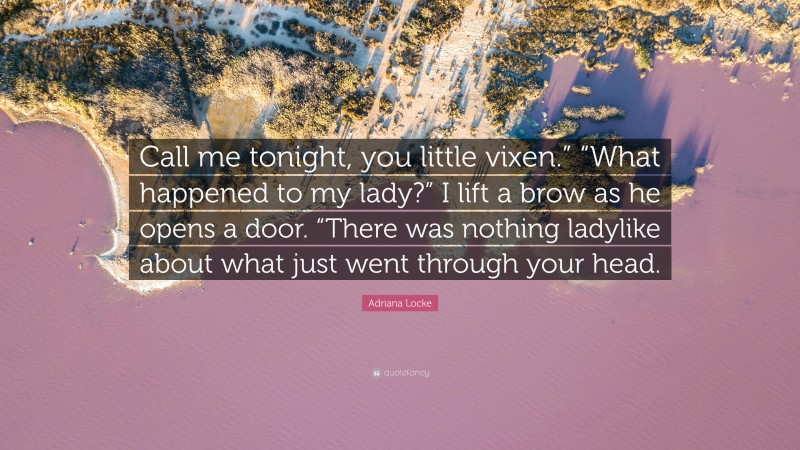 Adriana Locke Quote: “Call me tonight, you little vixen.” “What happened to my lady?” I lift a brow as he opens a door. “There was nothing ladylike about what just went through your head.”