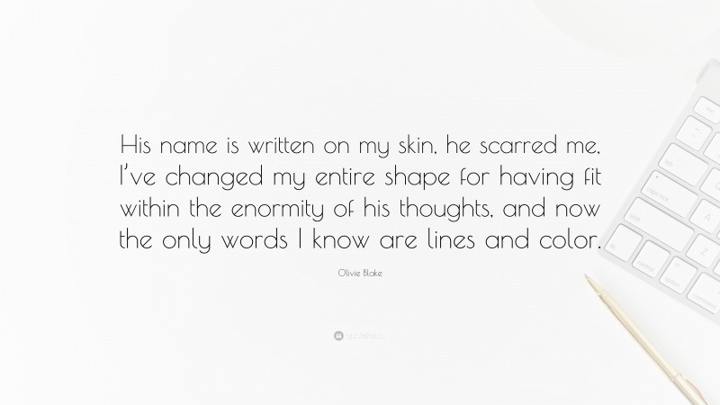 Olivie Blake Quote: “His name is written on my skin, he scarred me, I’ve changed my entire shape for having fit within the enormity of his thoughts, and now the only words I know are lines and color.”