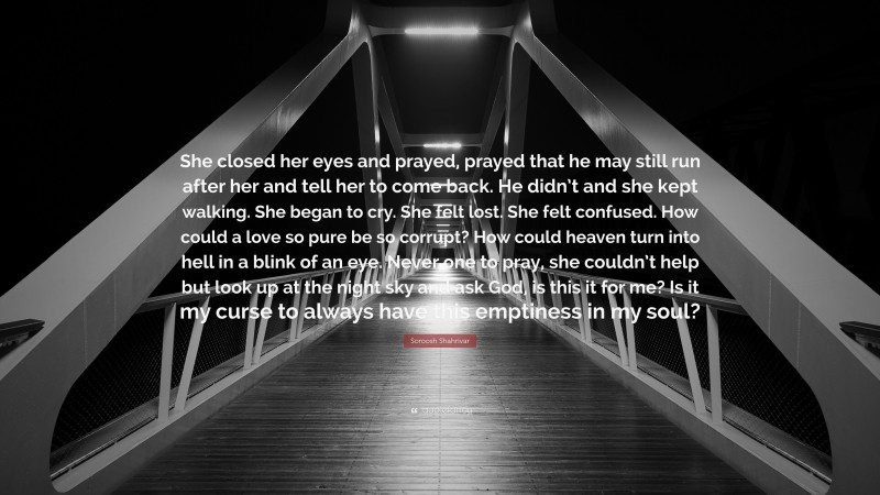 Soroosh Shahrivar Quote: “She closed her eyes and prayed, prayed that he may still run after her and tell her to come back. He didn’t and she kept walking. She began to cry. She felt lost. She felt confused. How could a love so pure be so corrupt? How could heaven turn into hell in a blink of an eye. Never one to pray, she couldn’t help but look up at the night sky and ask God, is this it for me? Is it my curse to always have this emptiness in my soul?”