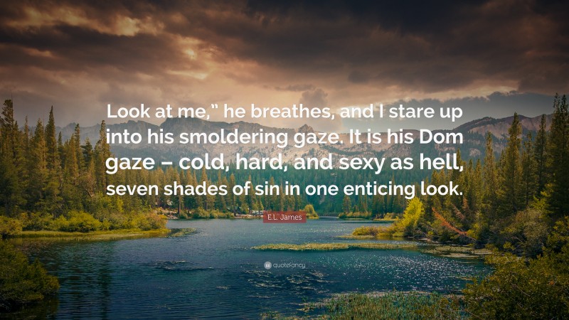 E.L. James Quote: “Look at me,” he breathes, and I stare up into his smoldering gaze. It is his Dom gaze – cold, hard, and sexy as hell, seven shades of sin in one enticing look.”