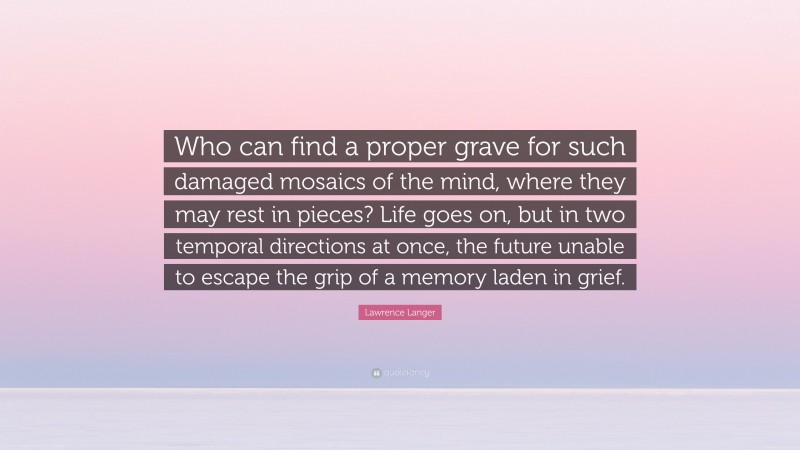 Lawrence Langer Quote: “Who can find a proper grave for such damaged mosaics of the mind, where they may rest in pieces? Life goes on, but in two temporal directions at once, the future unable to escape the grip of a memory laden in grief.”
