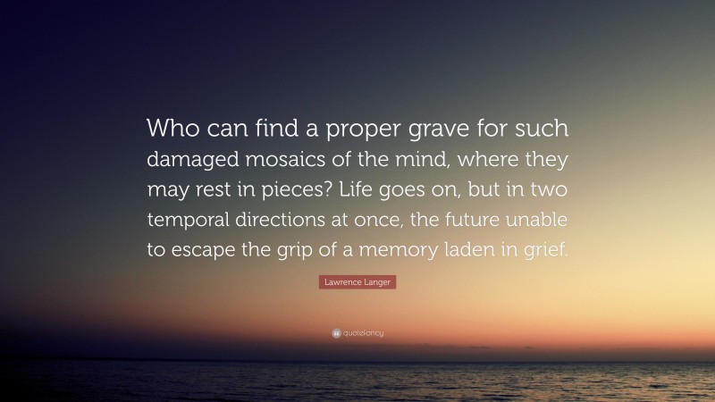 Lawrence Langer Quote: “Who can find a proper grave for such damaged mosaics of the mind, where they may rest in pieces? Life goes on, but in two temporal directions at once, the future unable to escape the grip of a memory laden in grief.”