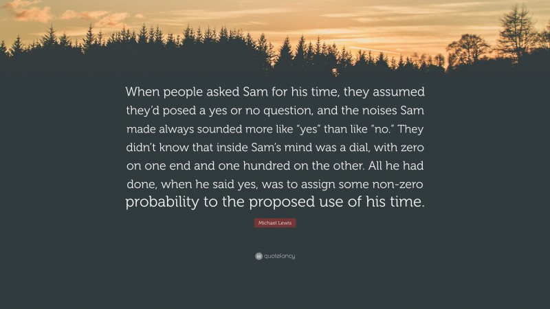 Michael Lewis Quote: “When people asked Sam for his time, they assumed they’d posed a yes or no question, and the noises Sam made always sounded more like “yes” than like “no.” They didn’t know that inside Sam’s mind was a dial, with zero on one end and one hundred on the other. All he had done, when he said yes, was to assign some non-zero probability to the proposed use of his time.”
