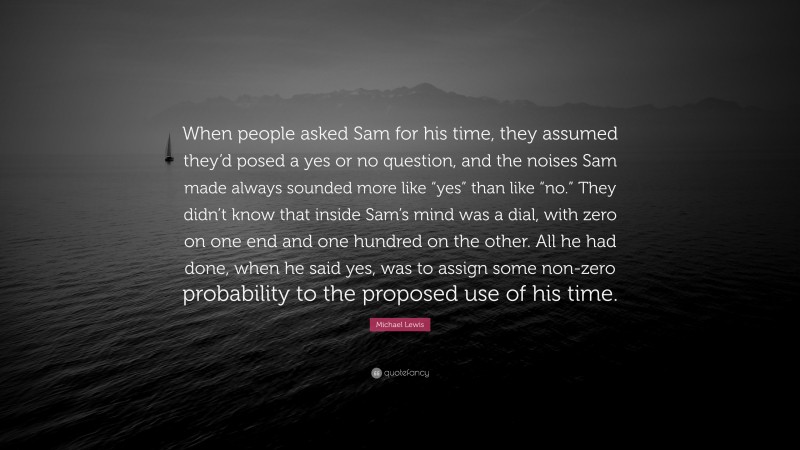 Michael Lewis Quote: “When people asked Sam for his time, they assumed they’d posed a yes or no question, and the noises Sam made always sounded more like “yes” than like “no.” They didn’t know that inside Sam’s mind was a dial, with zero on one end and one hundred on the other. All he had done, when he said yes, was to assign some non-zero probability to the proposed use of his time.”