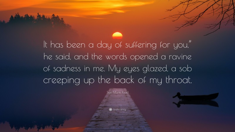 Sue Monk Kidd Quote: “It has been a day of suffering for you,” he said, and the words opened a ravine of sadness in me. My eyes glazed, a sob creeping up the back of my throat.”