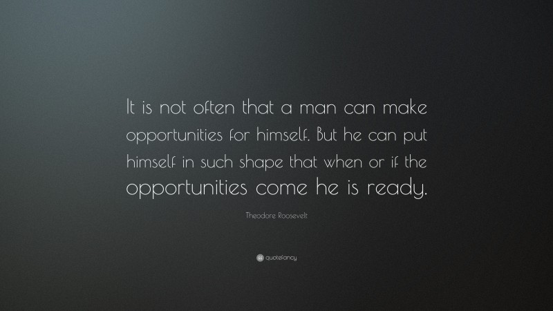 Theodore Roosevelt Quote: “It is not often that a man can make opportunities for himself.  But he can put himself in such shape that when or if the opportunities come he is ready.”