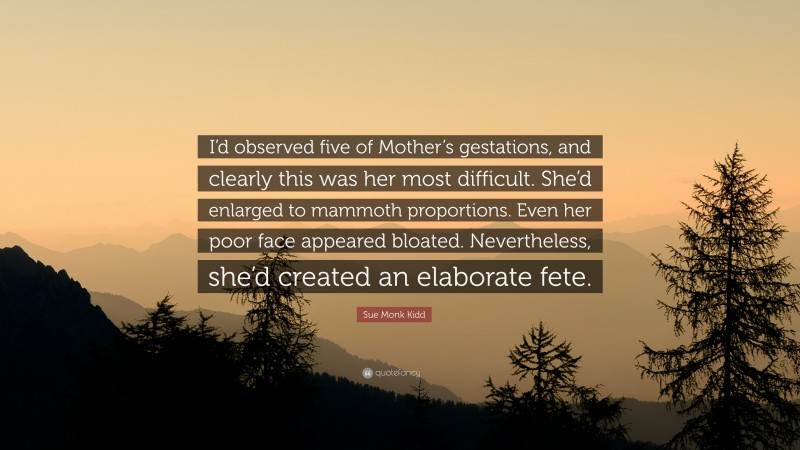 Sue Monk Kidd Quote: “I’d observed five of Mother’s gestations, and clearly this was her most difficult. She’d enlarged to mammoth proportions. Even her poor face appeared bloated. Nevertheless, she’d created an elaborate fete.”