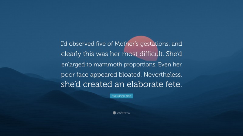 Sue Monk Kidd Quote: “I’d observed five of Mother’s gestations, and clearly this was her most difficult. She’d enlarged to mammoth proportions. Even her poor face appeared bloated. Nevertheless, she’d created an elaborate fete.”