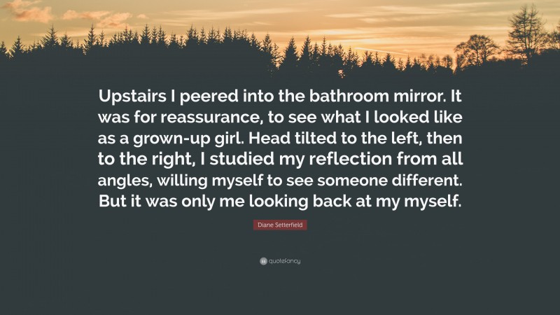Diane Setterfield Quote: “Upstairs I peered into the bathroom mirror. It was for reassurance, to see what I looked like as a grown-up girl. Head tilted to the left, then to the right, I studied my reflection from all angles, willing myself to see someone different. But it was only me looking back at my myself.”