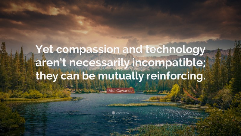 Atul Gawande Quote: “Yet compassion and technology aren’t necessarily incompatible; they can be mutually reinforcing.”