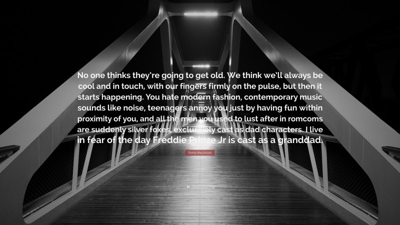 Portia MacIntosh Quote: “No one thinks they’re going to get old. We think we’ll always be cool and in touch, with our fingers firmly on the pulse, but then it starts happening. You hate modern fashion, contemporary music sounds like noise, teenagers annoy you just by having fun within proximity of you, and all the men you used to lust after in romcoms are suddenly silver foxes, exclusively cast as dad characters. I live in fear of the day Freddie Prinze Jr is cast as a granddad.”