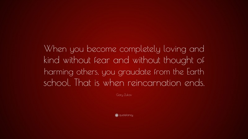 Gary Zukav Quote: “When you become completely loving and kind without fear and without thought of harming others, you graudate from the Earth school. That is when reincarnation ends.”