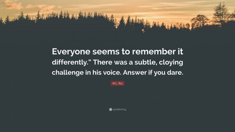 M.L. Rio Quote: “Everyone seems to remember it differently.” There was a subtle, cloying challenge in his voice. Answer if you dare.”