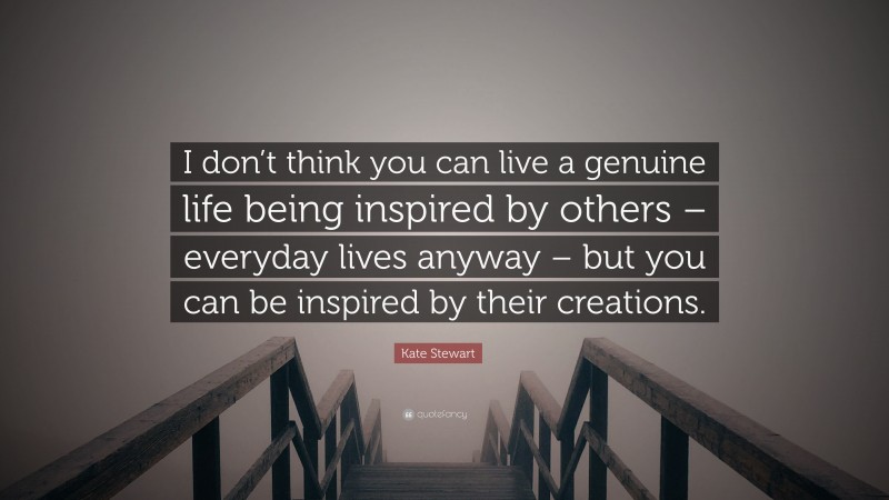 Kate Stewart Quote: “I don’t think you can live a genuine life being inspired by others – everyday lives anyway – but you can be inspired by their creations.”