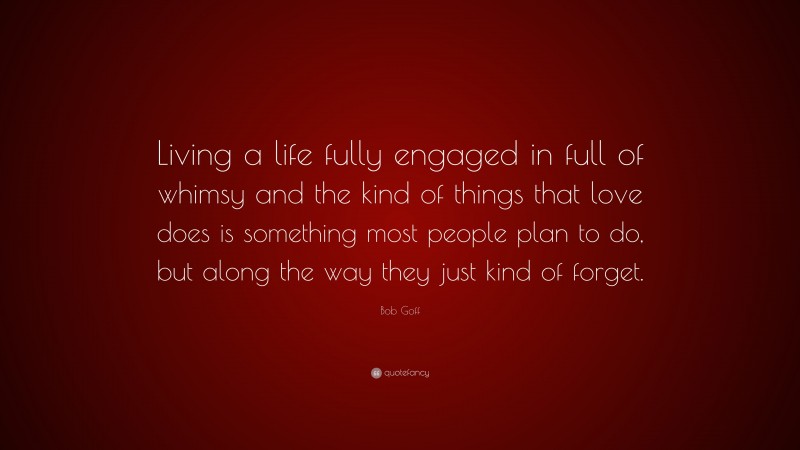 Bob Goff Quote: “Living a life fully engaged in full of whimsy and the kind of things that love does is something most people plan to do, but along the way they just kind of forget.”