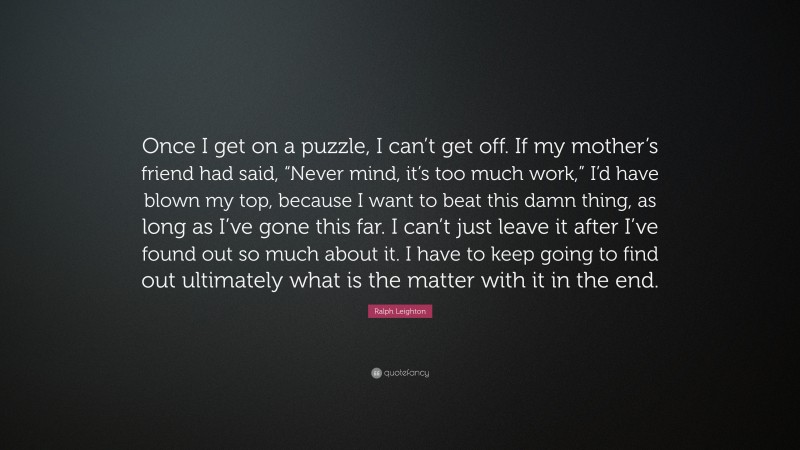 Ralph Leighton Quote: “Once I get on a puzzle, I can’t get off. If my mother’s friend had said, “Never mind, it’s too much work,” I’d have blown my top, because I want to beat this damn thing, as long as I’ve gone this far. I can’t just leave it after I’ve found out so much about it. I have to keep going to find out ultimately what is the matter with it in the end.”