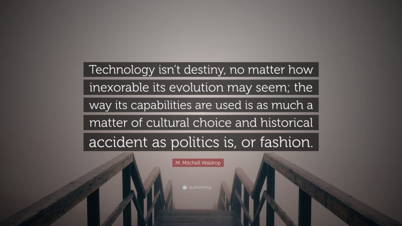 M. Mitchell Waldrop Quote: “Technology isn’t destiny, no matter how inexorable its evolution may seem; the way its capabilities are used is as much a matter of cultural choice and historical accident as politics is, or fashion.”