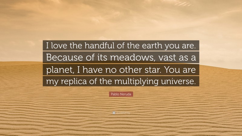 Pablo Neruda Quote: “I love the handful of the earth you are. Because of its meadows, vast as a planet, I have no other star. You are my replica of the multiplying universe.”