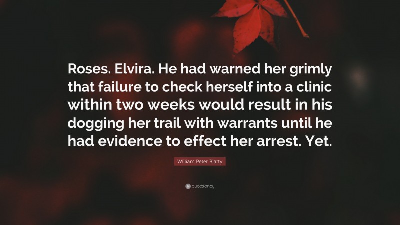 William Peter Blatty Quote: “Roses. Elvira. He had warned her grimly that failure to check herself into a clinic within two weeks would result in his dogging her trail with warrants until he had evidence to effect her arrest. Yet.”