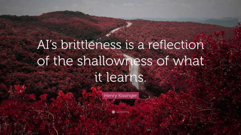 Henry Kissinger Quote: “AI’s brittleness is a reflection of the shallowness of what it learns.”