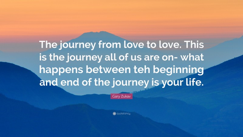 Gary Zukav Quote: “The journey from love to love. This is the journey all of us are on- what happens between teh beginning and end of the journey is your life.”