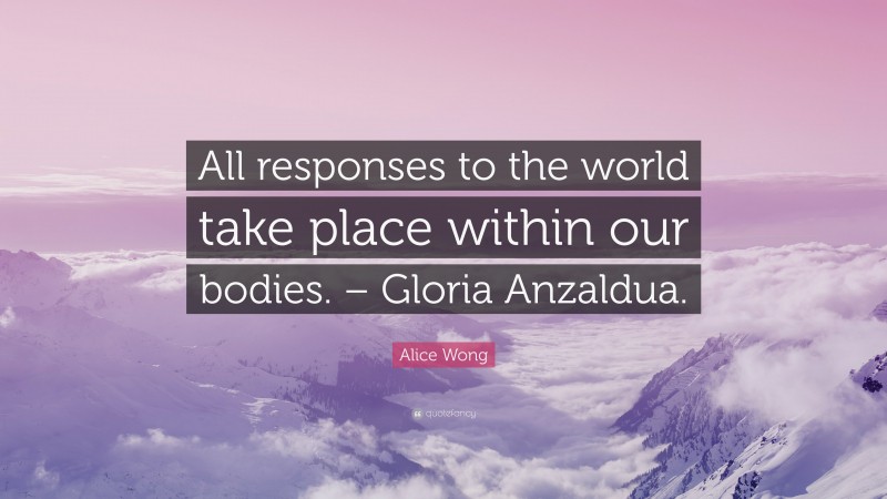 Alice Wong Quote: “All responses to the world take place within our bodies. – Gloria Anzaldua.”