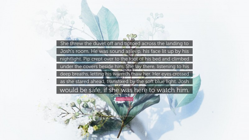 Holly Jackson Quote: “She threw the duvet off and tiptoed across the landing to Josh’s room. He was sound asleep, his face lit up by his nightlight. Pip crept over to the foot of his bed and climbed under the covers beside him. She lay there, listening to his deep breaths, letting his warmth thaw her. Her eyes crossed as she stared ahead, transfixed by the soft blue light. Josh would be safe, if she was here to watch him.”