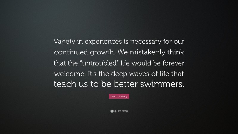 Karen Casey Quote: “Variety in experiences is necessary for our continued growth. We mistakenly think that the “untroubled” life would be forever welcome. It’s the deep waves of life that teach us to be better swimmers.”