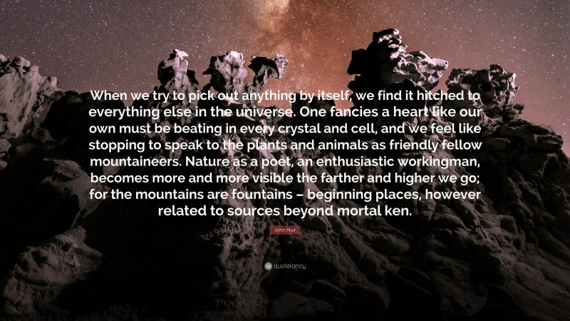 John Muir Quote: “When we try to pick out anything by itself, we find it hitched to everything else in the universe. One fancies a heart like our own must be beating in every crystal and cell, and we feel like stopping to speak to the plants and animals as friendly fellow mountaineers. Nature as a poet, an enthusiastic workingman, becomes more and more visible the farther and higher we go; for the mountains are fountains – beginning places, however related to sources beyond mortal ken.”