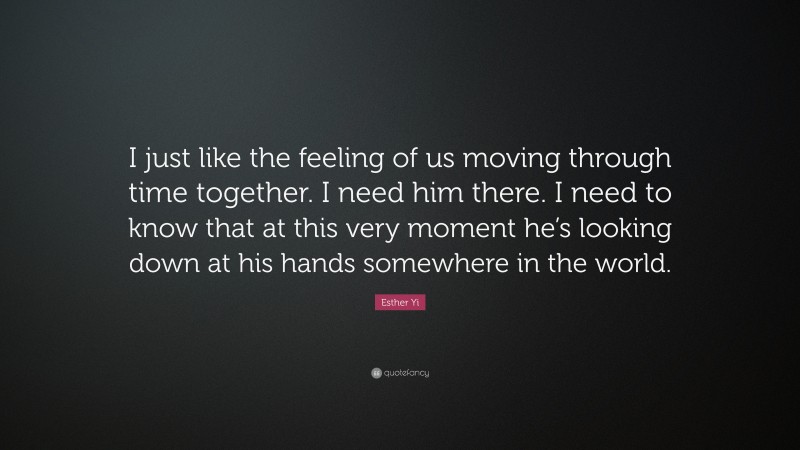 Esther Yi Quote: “I just like the feeling of us moving through time together. I need him there. I need to know that at this very moment he’s looking down at his hands somewhere in the world.”