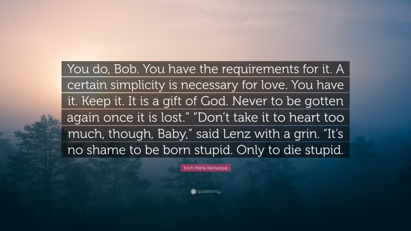 Erich Maria Remarque Quote: “You do, Bob. You have the requirements for it. A certain simplicity is necessary for love. You have it. Keep it. It is a gift of God. Never to be gotten again once it is lost.” “Don’t take it to heart too much, though, Baby,” said Lenz with a grin. “It’s no shame to be born stupid. Only to die stupid.”