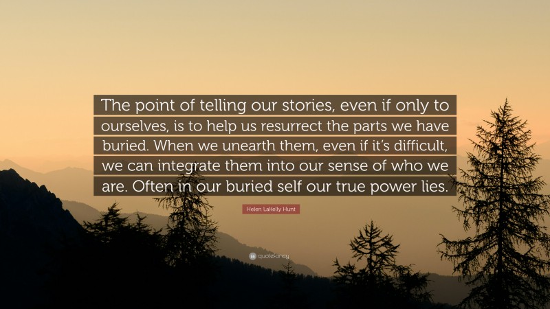 Helen LaKelly Hunt Quote: “The point of telling our stories, even if only to ourselves, is to help us resurrect the parts we have buried. When we unearth them, even if it’s difficult, we can integrate them into our sense of who we are. Often in our buried self our true power lies.”