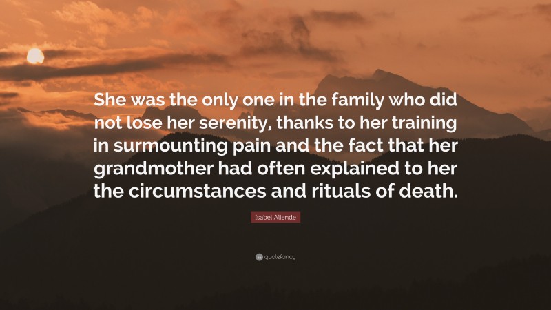 Isabel Allende Quote: “She was the only one in the family who did not lose her serenity, thanks to her training in surmounting pain and the fact that her grandmother had often explained to her the circumstances and rituals of death.”