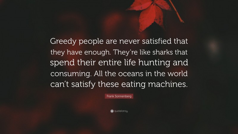 Frank Sonnenberg Quote: “Greedy people are never satisfied that they have enough. They’re like sharks that spend their entire life hunting and consuming. All the oceans in the world can’t satisfy these eating machines.”