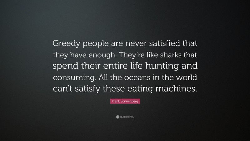 Frank Sonnenberg Quote: “Greedy people are never satisfied that they have enough. They’re like sharks that spend their entire life hunting and consuming. All the oceans in the world can’t satisfy these eating machines.”