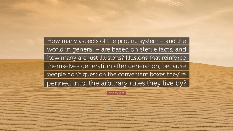 Xiran Jay Zhao Quote: “How many aspects of the piloting system – and the world in general – are based on sterile facts, and how many are just illusions? Illusions that reinforce themselves generation after generation, because people don’t question the convenient boxes they’re penned into, the arbitrary rules they live by?”