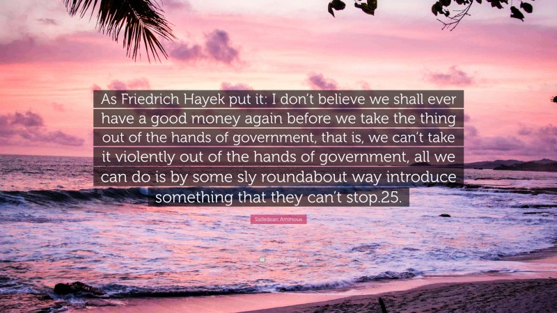 Saifedean Ammous Quote: “As Friedrich Hayek put it: I don’t believe we shall ever have a good money again before we take the thing out of the hands of government, that is, we can’t take it violently out of the hands of government, all we can do is by some sly roundabout way introduce something that they can’t stop.25.”