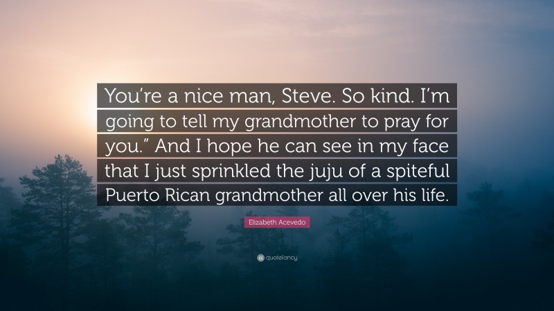 Elizabeth Acevedo Quote: “You’re a nice man, Steve. So kind. I’m going to tell my grandmother to pray for you.” And I hope he can see in my face that I just sprinkled the juju of a spiteful Puerto Rican grandmother all over his life.”