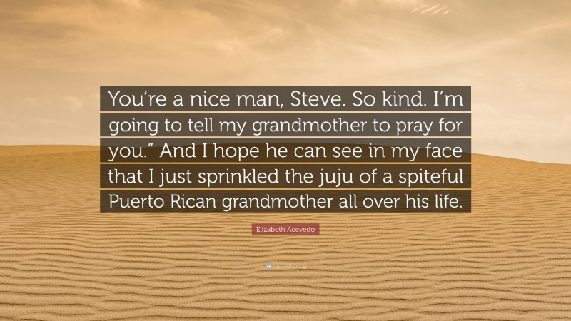 Elizabeth Acevedo Quote: “You’re a nice man, Steve. So kind. I’m going to tell my grandmother to pray for you.” And I hope he can see in my face that I just sprinkled the juju of a spiteful Puerto Rican grandmother all over his life.”