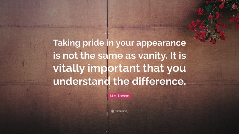 M.A. Larson Quote: “Taking pride in your appearance is not the same as vanity. It is vitally important that you understand the difference.”