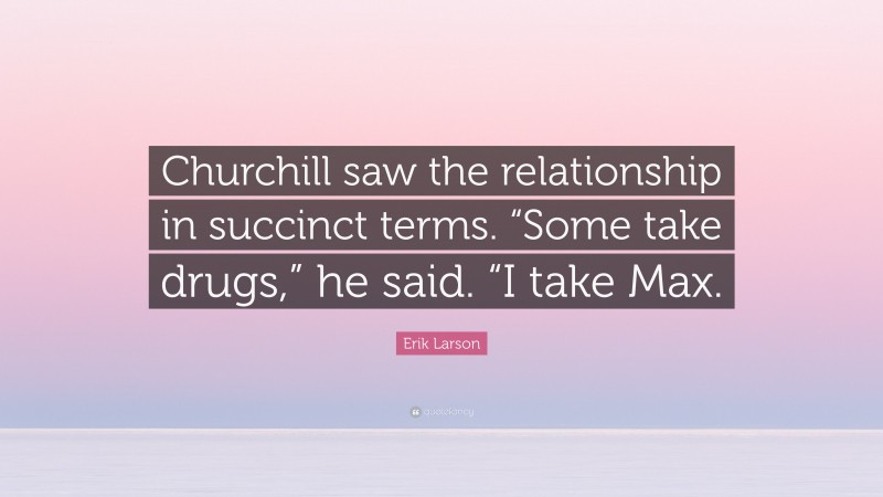 Erik Larson Quote: “Churchill saw the relationship in succinct terms. “Some take drugs,” he said. “I take Max.”