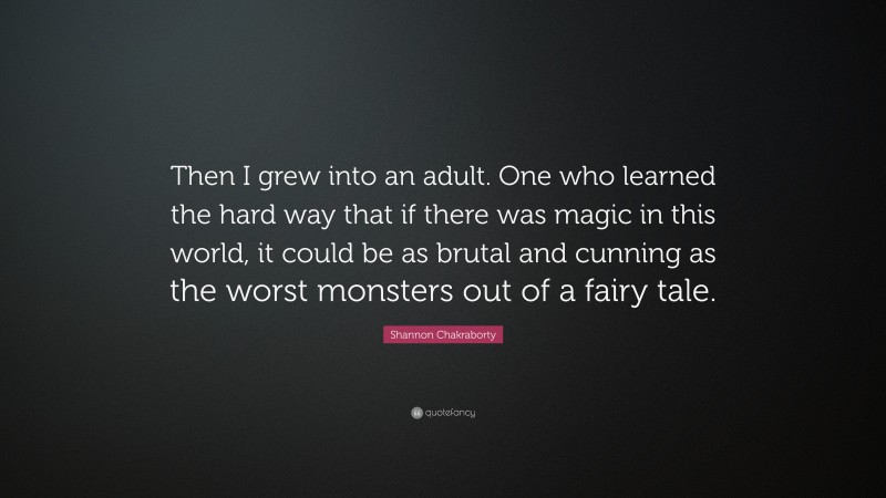 Shannon Chakraborty Quote: “Then I grew into an adult. One who learned the hard way that if there was magic in this world, it could be as brutal and cunning as the worst monsters out of a fairy tale.”