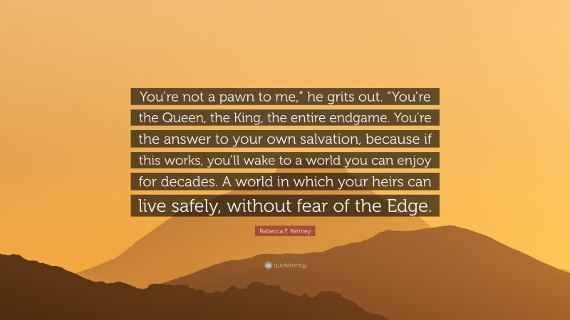 Rebecca F. Kenney Quote: “You’re not a pawn to me,” he grits out. “You’re the Queen, the King, the entire endgame. You’re the answer to your own salvation, because if this works, you’ll wake to a world you can enjoy for decades. A world in which your heirs can live safely, without fear of the Edge.”