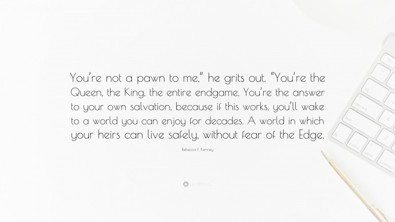 Rebecca F. Kenney Quote: “You’re not a pawn to me,” he grits out. “You’re the Queen, the King, the entire endgame. You’re the answer to your own salvation, because if this works, you’ll wake to a world you can enjoy for decades. A world in which your heirs can live safely, without fear of the Edge.”