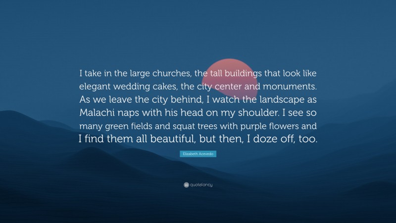 Elizabeth Acevedo Quote: “I take in the large churches, the tall buildings that look like elegant wedding cakes, the city center and monuments. As we leave the city behind, I watch the landscape as Malachi naps with his head on my shoulder. I see so many green fields and squat trees with purple flowers and I find them all beautiful, but then, I doze off, too.”